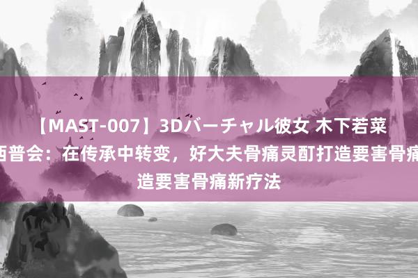 【MAST-007】3Dバーチャル彼女 木下若菜 2024西普会：在传承中转变，好大夫骨痛灵酊打造要害骨痛新疗法