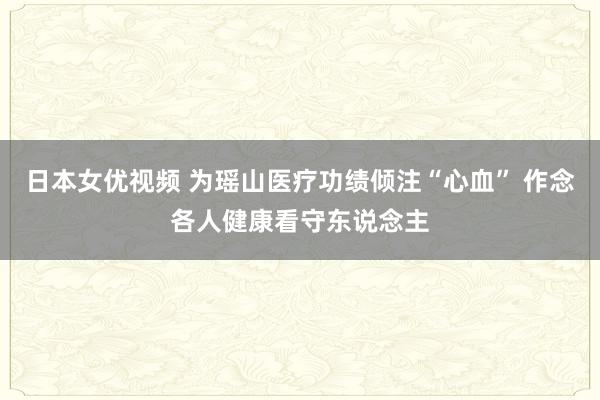 日本女优视频 为瑶山医疗功绩倾注“心血” 作念各人健康看守东说念主