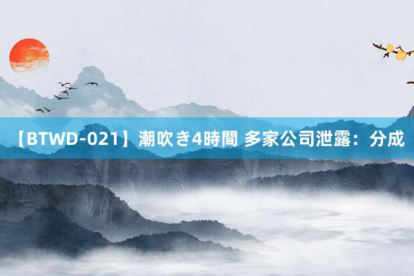 【BTWD-021】潮吹き4時間 多家公司泄露：分成