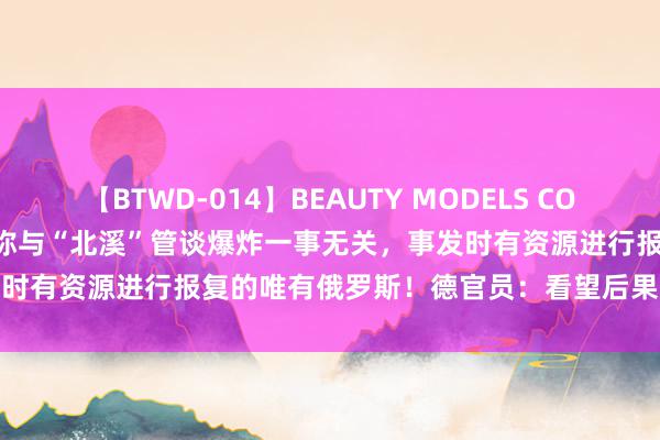 【BTWD-014】BEAUTY MODELS COLLECTION 2 4時間 乌方称与“北溪”管谈爆炸一事无关，事发时有资源进行报复的唯有俄罗斯！德官员：看望后果不会影响对乌解救