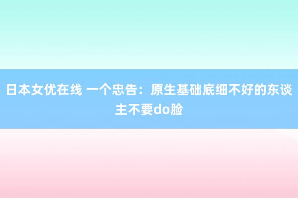 日本女优在线 一个忠告：原生基础底细不好的东谈主不要do脸