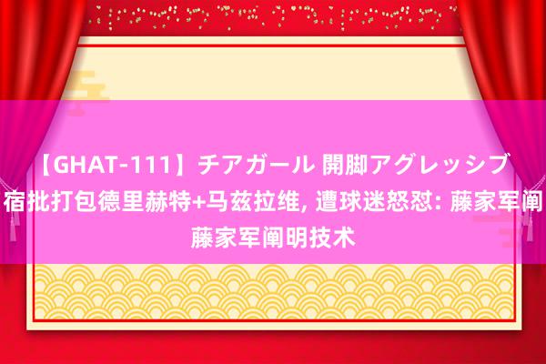 【GHAT-111】チアガール 開脚アグレッシブ 曼联名宿批打包德里赫特+马兹拉维, 遭球迷怒怼: 藤家军阐明技术