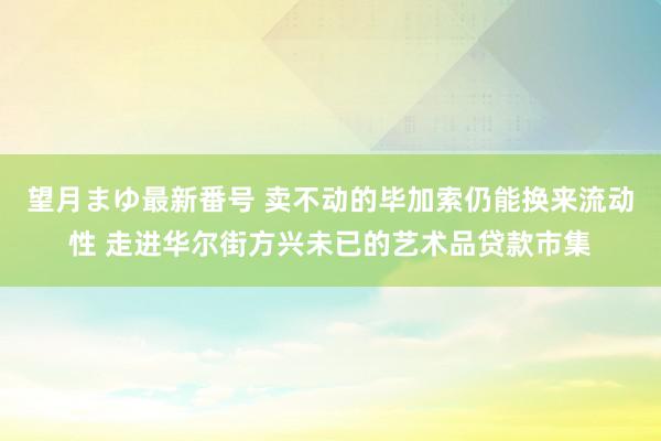 望月まゆ最新番号 卖不动的毕加索仍能换来流动性 走进华尔街方兴未已的艺术品贷款市集