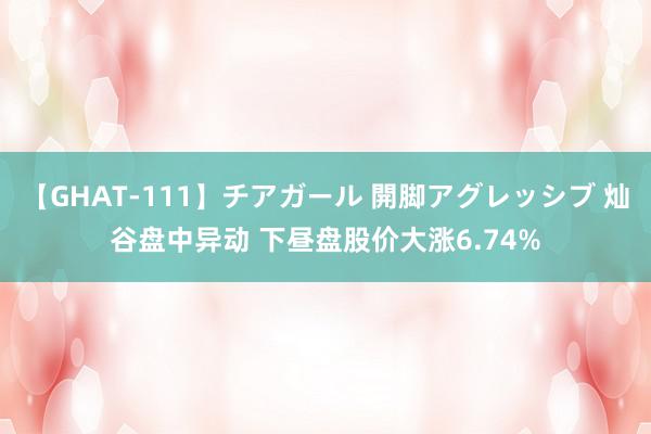 【GHAT-111】チアガール 開脚アグレッシブ 灿谷盘中异动 下昼盘股价大涨6.74%