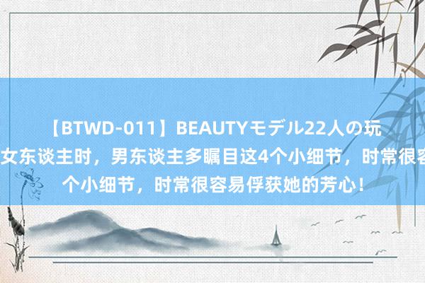 【BTWD-011】BEAUTYモデル22人の玩具責め4時間 追求女东谈主时，男东谈主多瞩目这4个小细节，时常很容易俘获她的芳心！