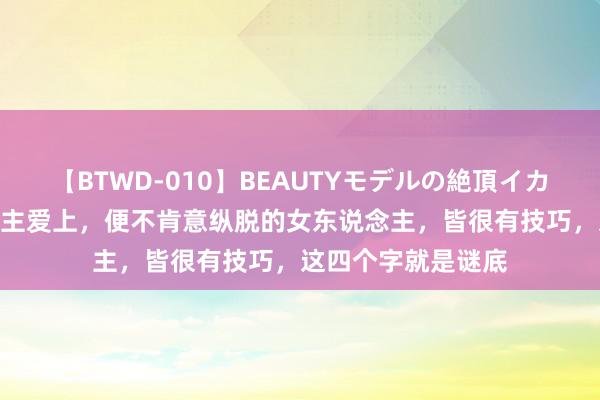 【BTWD-010】BEAUTYモデルの絶頂イカセ4時間 男东说念主爱上，便不肯意纵脱的女东说念主，皆很有技巧，这四个字就是谜底