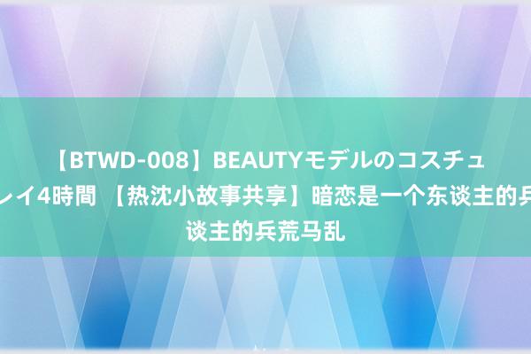 【BTWD-008】BEAUTYモデルのコスチュームプレイ4時間 【热沈小故事共享】暗恋是一个东谈主的兵荒马乱