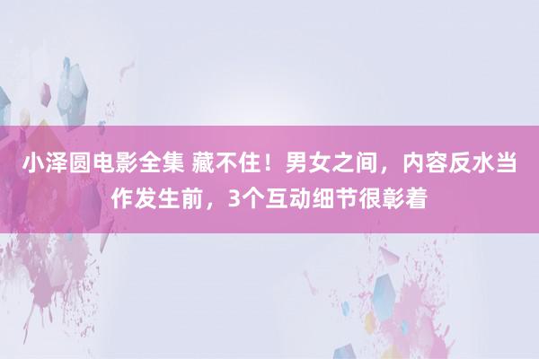 小泽圆电影全集 藏不住！男女之间，内容反水当作发生前，3个互动细节很彰着