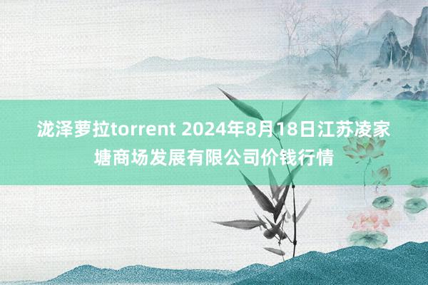 泷泽萝拉torrent 2024年8月18日江苏凌家塘商场发展有限公司价钱行情