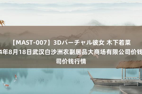 【MAST-007】3Dバーチャル彼女 木下若菜 2024年8月18日武汉白沙洲农副居品大商场有限公司价钱行情