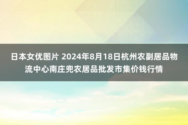 日本女优图片 2024年8月18日杭州农副居品物流中心南庄兜农居品批发市集价钱行情