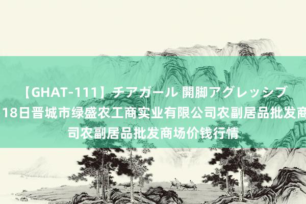 【GHAT-111】チアガール 開脚アグレッシブ 2024年8月18日晋城市绿盛农工商实业有限公司农副居品批发商场价钱行情