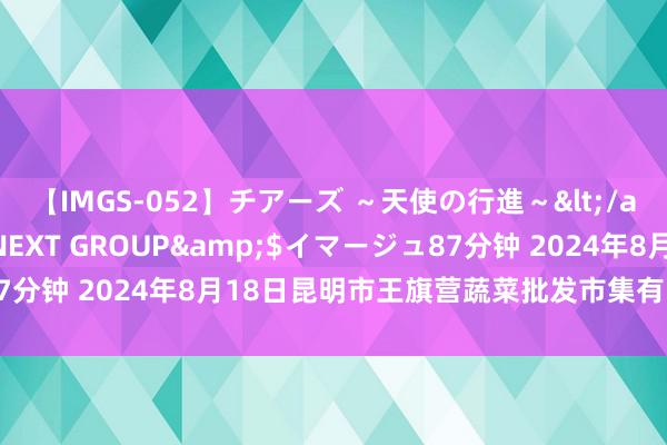 【IMGS-052】チアーズ ～天使の行進～</a>2015-09-17NEXT GROUP&$イマージュ87分钟 2024年8月18日昆明市王旗营蔬菜批发市集有限公司价钱行情