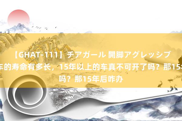 【GHAT-111】チアガール 開脚アグレッシブ 一辆汽车的寿命有多长，15年以上的车真不可开了吗？那15年后咋办