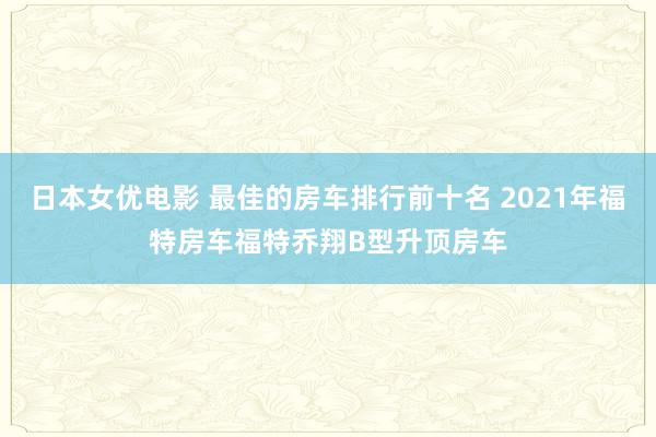 日本女优电影 最佳的房车排行前十名 2021年福特房车福特乔翔B型升顶房车