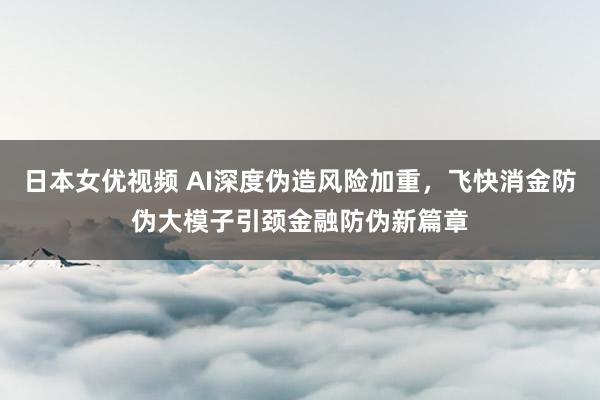 日本女优视频 AI深度伪造风险加重，飞快消金防伪大模子引颈金融防伪新篇章