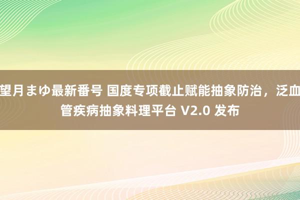 望月まゆ最新番号 国度专项截止赋能抽象防治，泛血管疾病抽象料理平台 V2.0 发布