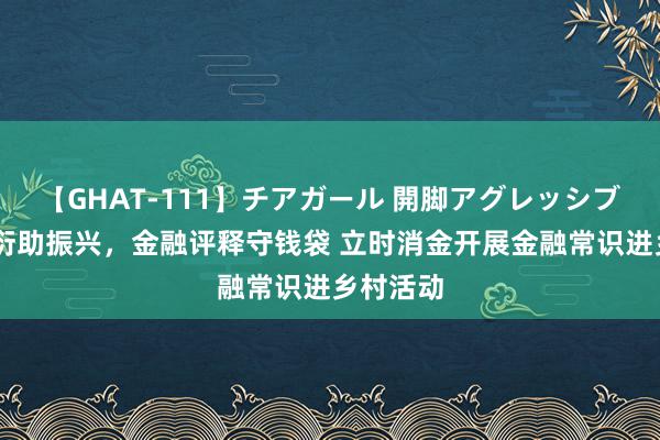 【GHAT-111】チアガール 開脚アグレッシブ 灵敏繁衍助振兴，金融评释守钱袋 立时消金开展金融常识进乡村活动