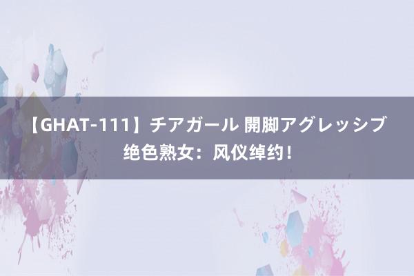 【GHAT-111】チアガール 開脚アグレッシブ 绝色熟女：风仪绰约！