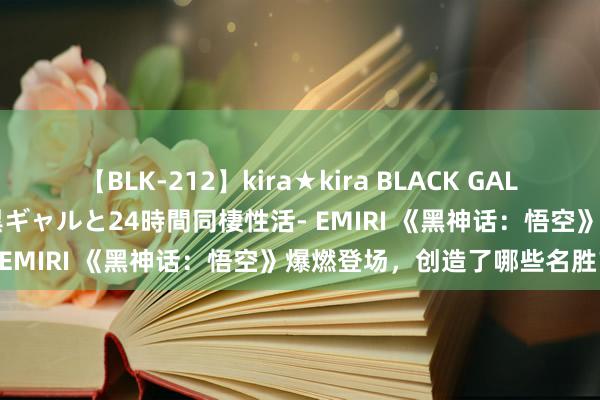 【BLK-212】kira★kira BLACK GAL レンタル痴女GAL-日焼け黒ギャルと24時間同棲性活- EMIRI 《黑神话：悟空》爆燃登场，创造了哪些名胜？