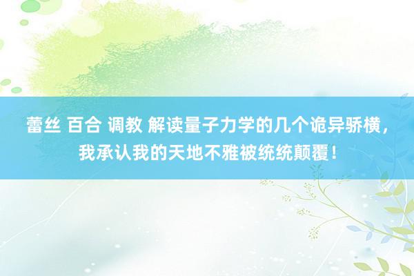 蕾丝 百合 调教 解读量子力学的几个诡异骄横，我承认我的天地不雅被统统颠覆！