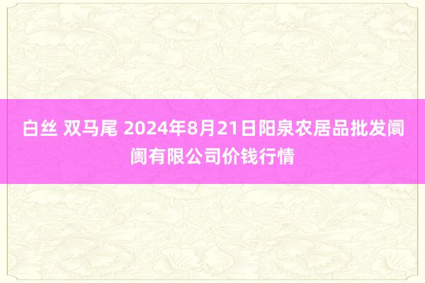 白丝 双马尾 2024年8月21日阳泉农居品批发阛阓有限公司价钱行情