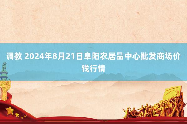 调教 2024年8月21日阜阳农居品中心批发商场价钱行情