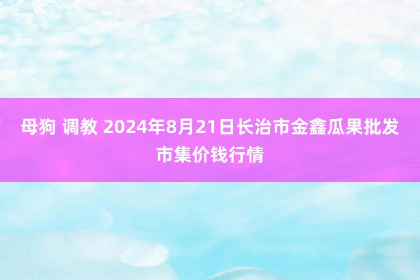 母狗 调教 2024年8月21日长治市金鑫瓜果批发市集价钱行情