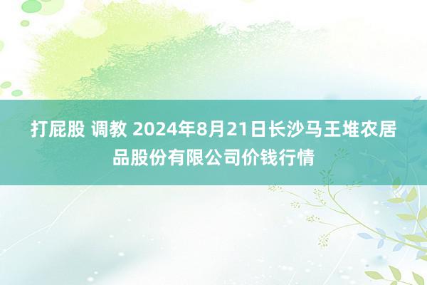 打屁股 调教 2024年8月21日长沙马王堆农居品股份有限公司价钱行情