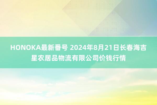 HONOKA最新番号 2024年8月21日长春海吉星农居品物流有限公司价钱行情