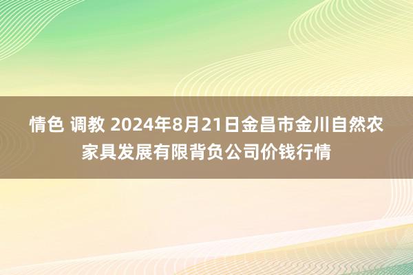 情色 调教 2024年8月21日金昌市金川自然农家具发展有限背负公司价钱行情