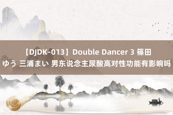 【DJDK-013】Double Dancer 3 篠田ゆう 三浦まい 男东说念主尿酸高对性功能有影响吗