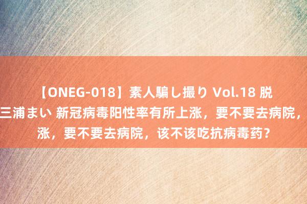 【ONEG-018】素人騙し撮り Vol.18 脱がし屋 美人限定。 三浦まい 新冠病毒阳性率有所上涨，要不要去病院，该不该吃抗病毒药？