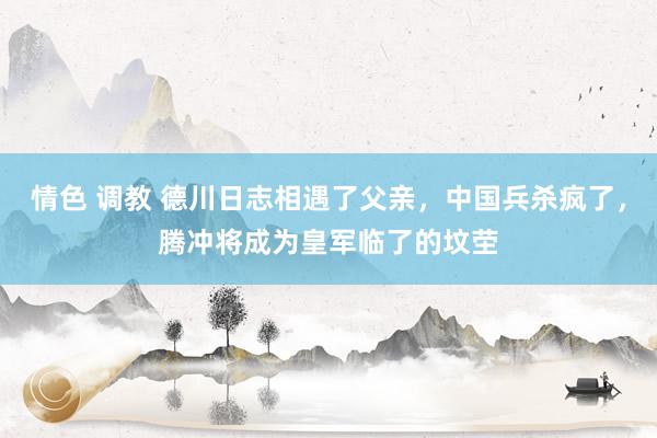 情色 调教 德川日志相遇了父亲，中国兵杀疯了，腾冲将成为皇军临了的坟茔