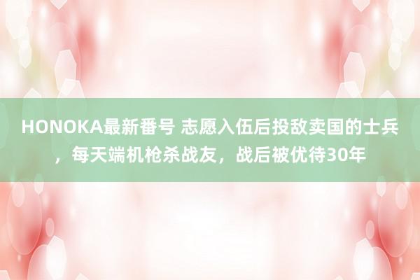 HONOKA最新番号 志愿入伍后投敌卖国的士兵，每天端机枪杀战友，战后被优待30年