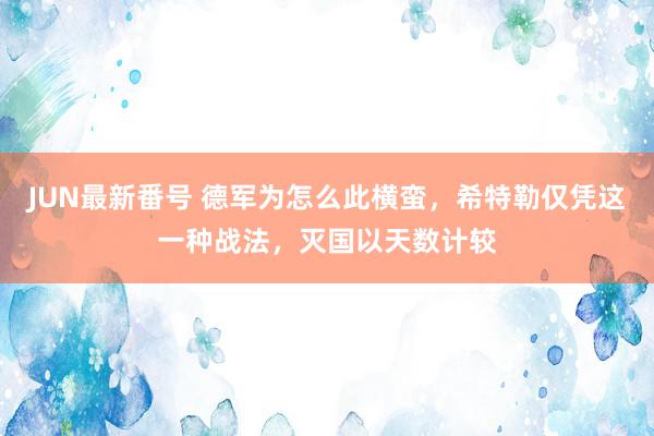 JUN最新番号 德军为怎么此横蛮，希特勒仅凭这一种战法，灭国以天数计较