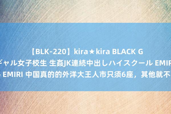 【BLK-220】kira★kira BLACK GAL 留年5年目のお姉黒ギャル女子校生 生姦JK連続中出しハイスクール EMIRI 中国真的的外洋大王人市只须6座，其他就不要争了，差距十分大