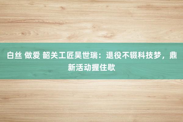 白丝 做爱 韶关工匠吴世瑞：退役不辍科技梦，鼎新活动握住歇