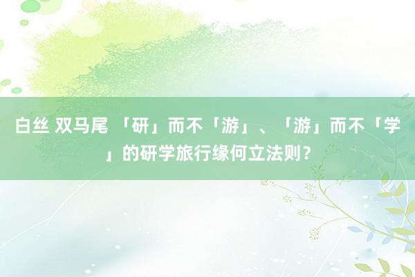 白丝 双马尾 「研」而不「游」、「游」而不「学」的研学旅行缘何立法则？