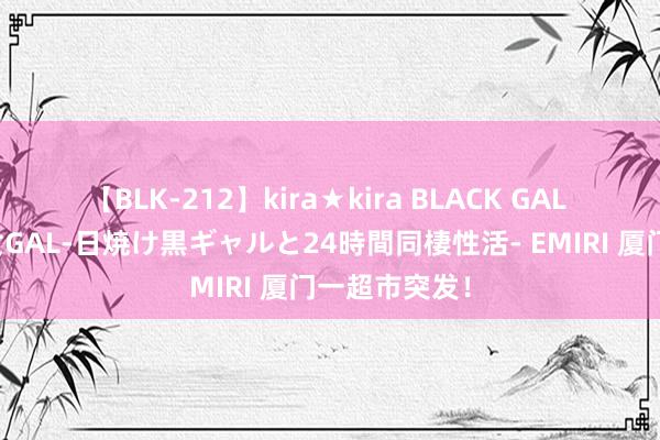 【BLK-212】kira★kira BLACK GAL レンタル痴女GAL-日焼け黒ギャルと24時間同棲性活- EMIRI 厦门一超市突发！