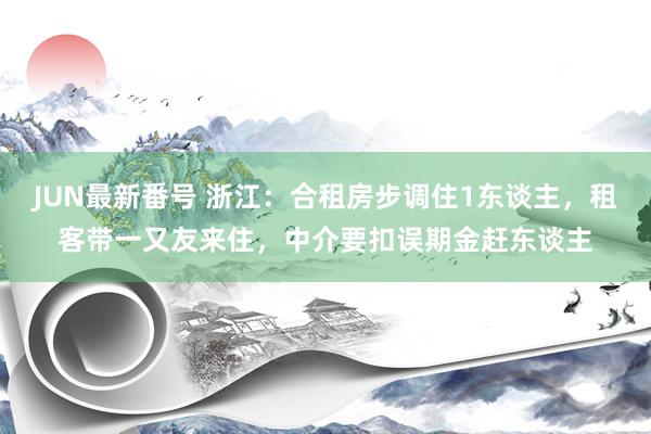 JUN最新番号 浙江：合租房步调住1东谈主，租客带一又友来住，中介要扣误期金赶东谈主