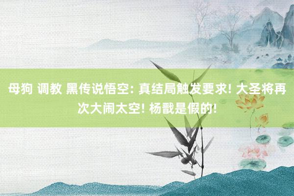 母狗 调教 黑传说悟空: 真结局触发要求! 大圣将再次大闹太空! 杨戬是假的!