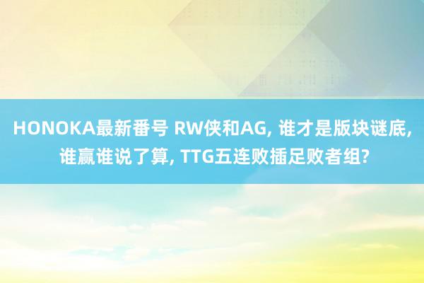 HONOKA最新番号 RW侠和AG, 谁才是版块谜底, 谁赢谁说了算, TTG五连败插足败者组?