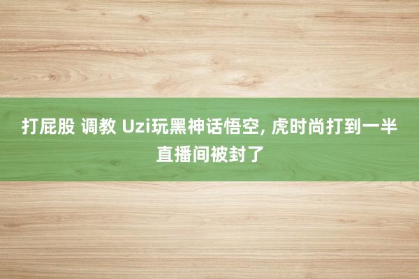 打屁股 调教 Uzi玩黑神话悟空, 虎时尚打到一半直播间被封了