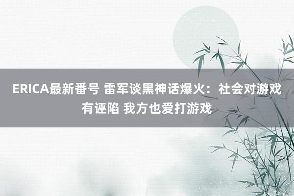 ERICA最新番号 雷军谈黑神话爆火：社会对游戏有诬陷 我方也爱打游戏