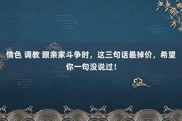 情色 调教 跟亲家斗争时，这三句话最掉价，希望你一句没说过！