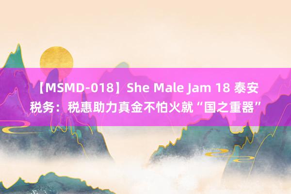 【MSMD-018】She Male Jam 18 泰安税务：税惠助力真金不怕火就“国之重器”