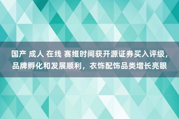 国产 成人 在线 赛维时间获开源证券买入评级，品牌孵化和发展顺利，衣饰配饰品类增长亮眼