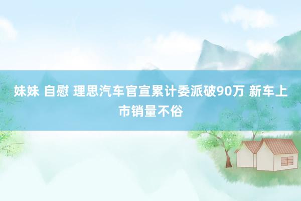 妹妹 自慰 理思汽车官宣累计委派破90万 新车上市销量不俗