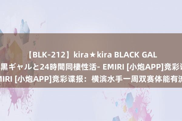 【BLK-212】kira★kira BLACK GAL レンタル痴女GAL-日焼け黒ギャルと24時間同棲性活- EMIRI [小炮APP]竞彩谍报：横滨水手一周双赛体能有流毒